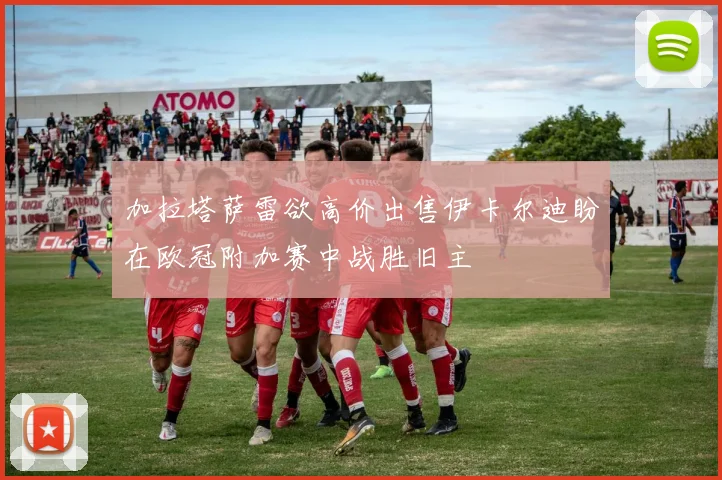 加拉塔萨雷欲高价出售伊卡尔迪盼在欧冠附加赛中战胜旧主