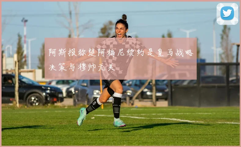 阿斯报称楚阿梅尼续约是皇马战略决策与穆帅无关