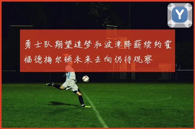 勇士队期望追梦和波津降薪续约霍福德梅尔顿未来去向仍待观察