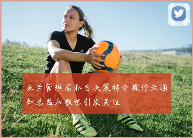 米兰管理层私自决策转会操作未通知总监和教练引发关注