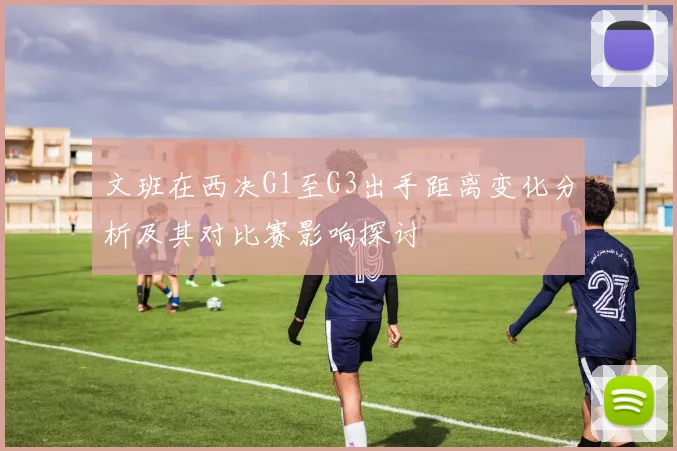 文班在西决G1至G3出手距离变化分析及其对比赛影响探讨
