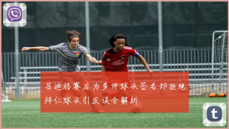 吕迪格赛后为多件球衣签名却拒绝拜仁球衣引发误会解析