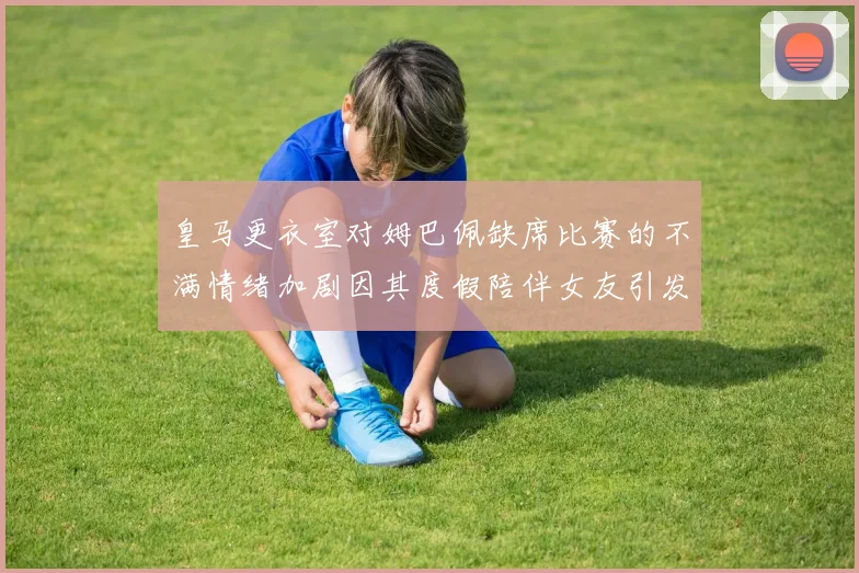 皇马更衣室对姆巴佩缺席比赛的不满情绪加剧因其度假陪伴女友引发争议
