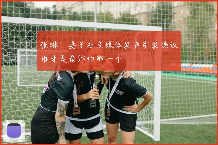 张琳芃妻子社交媒体发声引发热议谁才是最帅的那一个