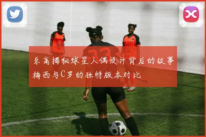 乐高揭秘球星人偶设计背后的故事梅西与C罗的独特版本对比