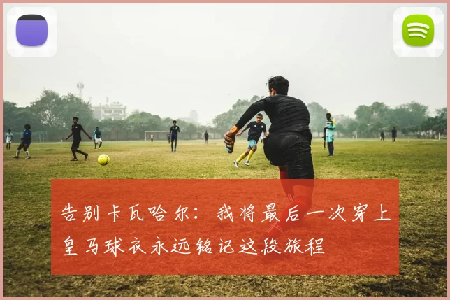 告别卡瓦哈尔：我将最后一次穿上皇马球衣永远铭记这段旅程