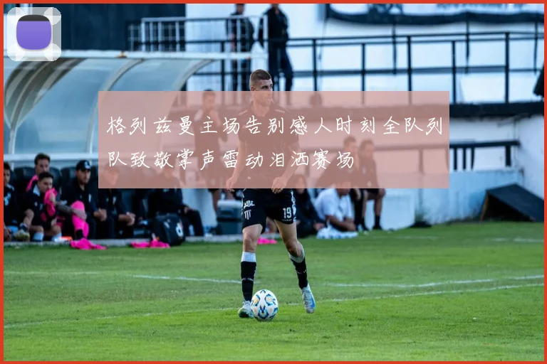 格列兹曼主场告别感人时刻全队列队致敬掌声雷动泪洒赛场