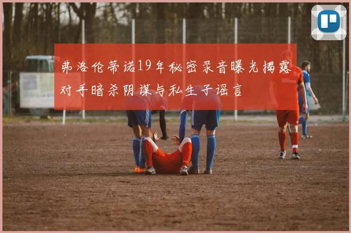 弗洛伦蒂诺19年秘密录音曝光揭露对手暗杀阴谋与私生子谣言