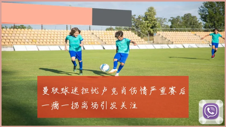 曼联球迷担忧卢克肖伤情严重赛后一瘸一拐离场引发关注