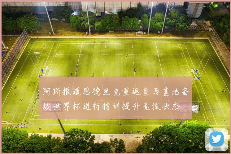 阿斯报道恩德里克重返皇马基地备战世界杯进行特训提升竞技状态