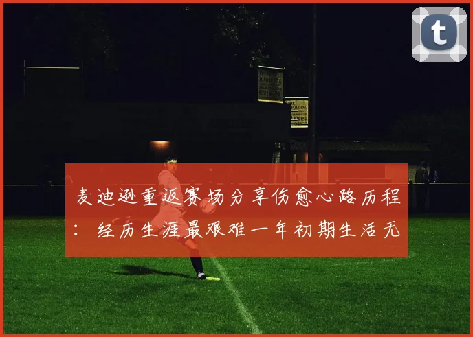 麦迪逊重返赛场分享伤愈心路历程：经历生涯最艰难一年初期生活无法自理