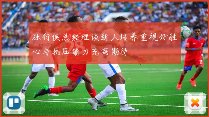 独行侠总经理谈新人培养重视好胜心与抗压能力充满期待